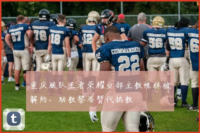 重庆狼队王者荣耀分部主教练林被解约,助教黎洛暂代执教