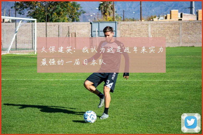 久保建英：我认为这是近年来实力最强的一届日本队