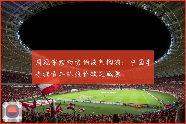 周冠宇续约索伯谈判搁浅，中国车手指责车队报价缺乏诚意