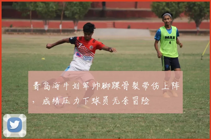 青岛海牛刘军帅脚踝骨裂带伤上阵,成绩压力下球员无奈冒险