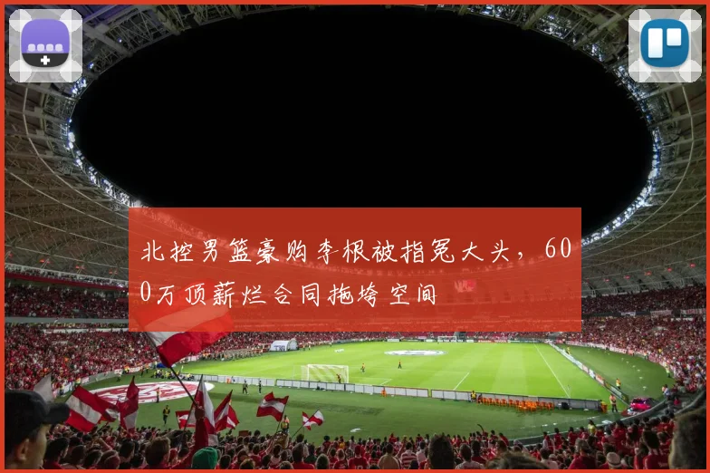 北控男篮豪购李根被指冤大头，600万顶薪烂合同拖垮空间