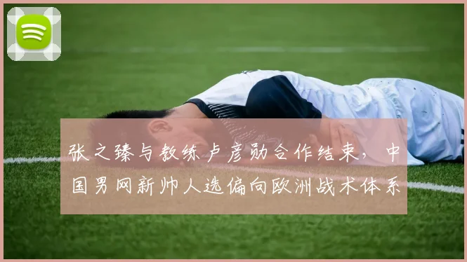 张之臻与教练卢彦勋合作结束，中国男网新帅人选偏向欧洲战术体系