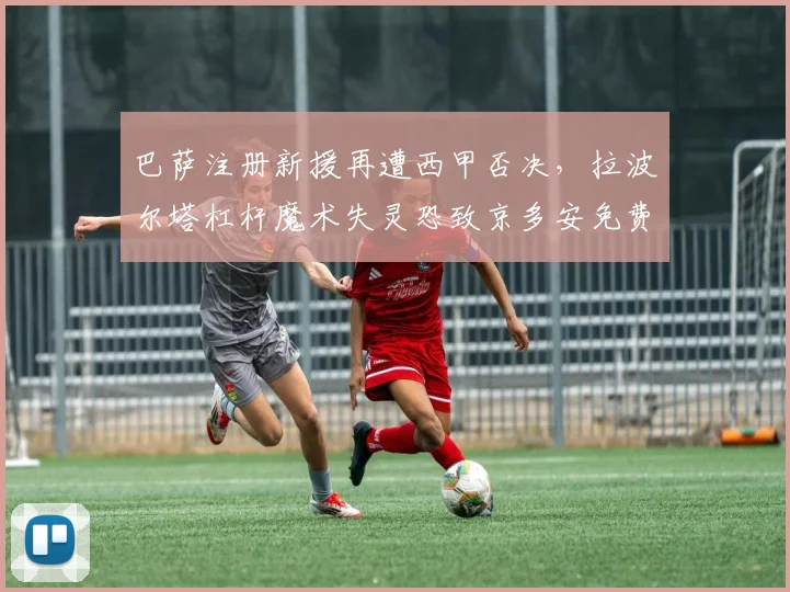 巴萨注册新援再遭西甲否决，拉波尔塔杠杆魔术失灵恐致京多安免费回归