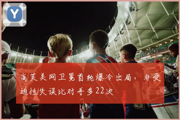 高芙美网卫冕首轮爆冷出局，非受迫性失误比对手多22次