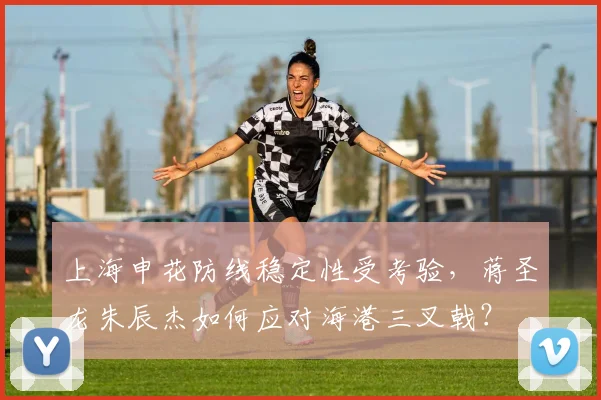 上海申花防线稳定性受考验，蒋圣龙朱辰杰如何应对海港三叉戟？